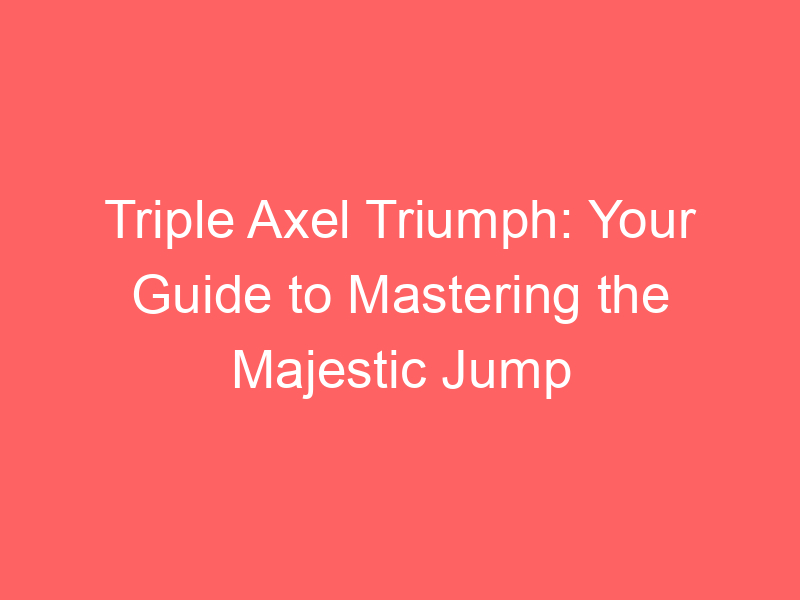Triple Axel Triumph: Your Guide to Mastering the Majestic Jump