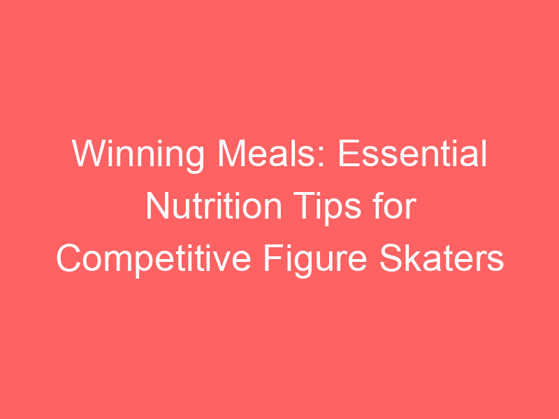Winning Meals: Essential Nutrition Tips for Competitive Figure Skaters